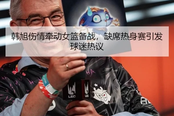 韩旭伤情牵动女篮备战，缺席热身赛引发球迷热议